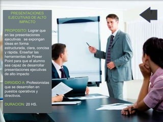 PRESENTACIONES
EJECUTIVAS DE ALTO
IMPACTO
PROPOSITO: Lograr que
en las presentaciones
ejecutivas se expongan
ideas en forma
estructurada, clara, concisa
y rápida. Enseñar las
herramientas de Power
Point para que el alumno
sea capaz de desarrollar
presentaciones ejecutivas
de alto impacto
DIRIGIDO A: Profesionistas
que se desarrollen en
puestos operativos y
directivos.
DURACION: 20 HS.
 
