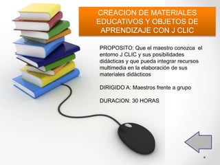 PROPOSITO: Que el maestro conozca el
entorno J CLIC y sus posibilidades
didácticas y que pueda integrar recursos
multimedia en la elaboración de sus
materiales didácticos
DIRIGIDO A: Maestros frente a grupo
DURACION: 30 HORAS
CREACION DE MATERIALES
EDUCATIVOS Y OBJETOS DE
APRENDIZAJE CON J CLIC
 