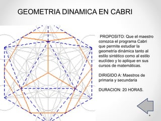 PROPOSITO: Que el maestro
conozca el programa Cabri
que permite estudiar la
geometría dinámica tanto al
estilo sintético como al estilo
euclídeo y lo aplique en sus
cursos de matemáticas.
DIRIGIDO A: Maestros de
primaria y secundaria
DURACION: 20 HORAS.
GEOMETRIA DINAMICA EN CABRI
 