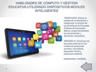 PROPOSITO: Elevar la
calidad de la educación y
modernizar la función de
los Directores de Escuelas
Públicas de Educación
Básica, proporcionándoles
las herramientas y
elementos necesarios.
DIRIGIDO A: Directores de
escuelas públicas en los
niveles de preescolar,
primaria, secundaria,
educación inicial y
educación especial.
DURACION: 5 HORAS.
HABILIDADES DE CÓMPUTO Y GESTION
EDUCATIVA UTILIZANDO DISPOSITIVOS MOVILES
INTELIGENTES
 
