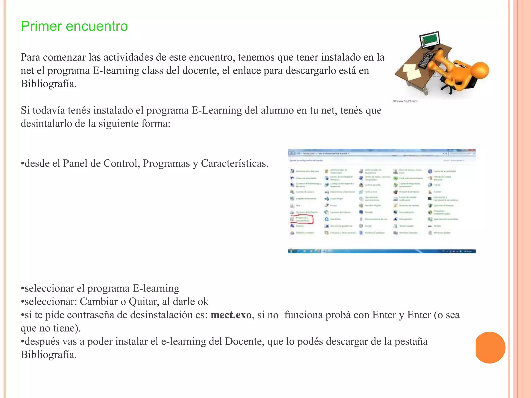 Primer encuentro
Para comenzar las actividades de este encuentro, tenemos que tener instalado en la
net el programa E-learning class del docente, el enlace para descargarlo está en
Bibliografía.
Si todavía tenés instalado el programa E-Learning del alumno en tu net, tenés que
desintalarlo de la siguiente forma:
•desde el Panel de Control, Programas y Características.
•seleccionar el programa E-learning
•seleccionar: Cambiar o Quitar, al darle ok
•si te pide contraseña de desinstalación es: mect.exo, si no funciona probá con Enter y Enter (o sea
que no tiene).
•después vas a poder instalar el e-learning del Docente, que lo podés descargar de la pestaña
Bibliografía.
 