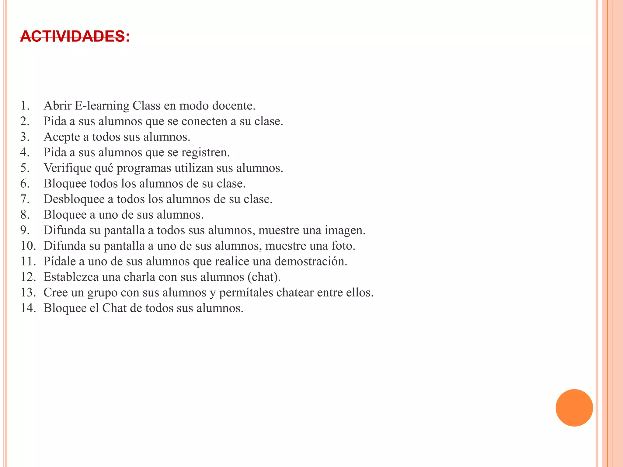 ACTIVIDADES:
1. Abrir E-learning Class en modo docente.
2. Pida a sus alumnos que se conecten a su clase.
3. Acepte a todos sus alumnos.
4. Pida a sus alumnos que se registren.
5. Verifique qué programas utilizan sus alumnos.
6. Bloquee todos los alumnos de su clase.
7. Desbloquee a todos los alumnos de su clase.
8. Bloquee a uno de sus alumnos.
9. Difunda su pantalla a todos sus alumnos, muestre una imagen.
10. Difunda su pantalla a uno de sus alumnos, muestre una foto.
11. Pídale a uno de sus alumnos que realice una demostración.
12. Establezca una charla con sus alumnos (chat).
13. Cree un grupo con sus alumnos y permítales chatear entre ellos.
14. Bloquee el Chat de todos sus alumnos.
 