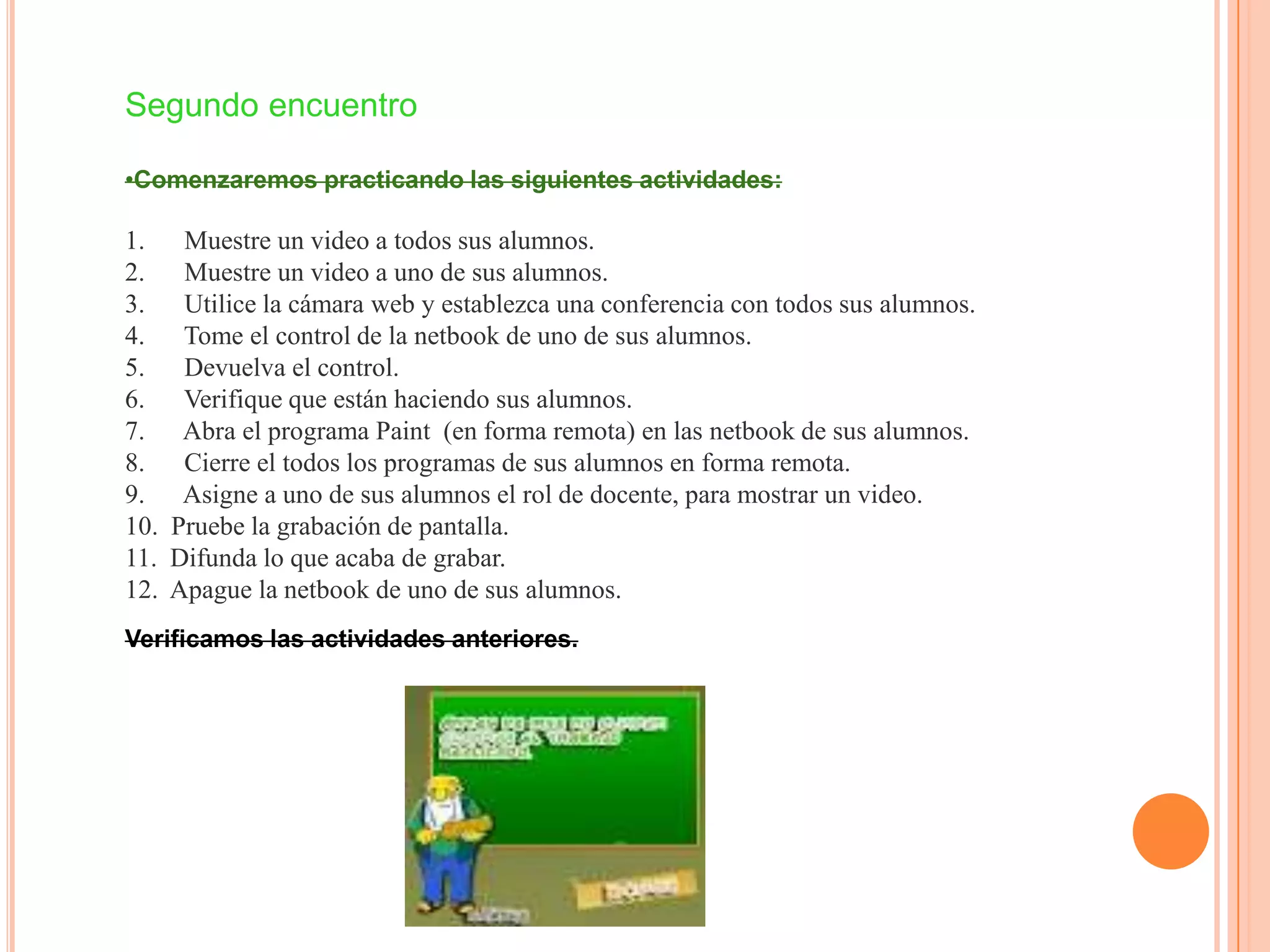 Segundo encuentro
•Comenzaremos practicando las siguientes actividades:
1. Muestre un video a todos sus alumnos.
2. Muestre un video a uno de sus alumnos.
3. Utilice la cámara web y establezca una conferencia con todos sus alumnos.
4. Tome el control de la netbook de uno de sus alumnos.
5. Devuelva el control.
6. Verifique que están haciendo sus alumnos.
7. Abra el programa Paint (en forma remota) en las netbook de sus alumnos.
8. Cierre el todos los programas de sus alumnos en forma remota.
9. Asigne a uno de sus alumnos el rol de docente, para mostrar un video.
10. Pruebe la grabación de pantalla.
11. Difunda lo que acaba de grabar.
12. Apague la netbook de uno de sus alumnos.
Verificamos las actividades anteriores.
 