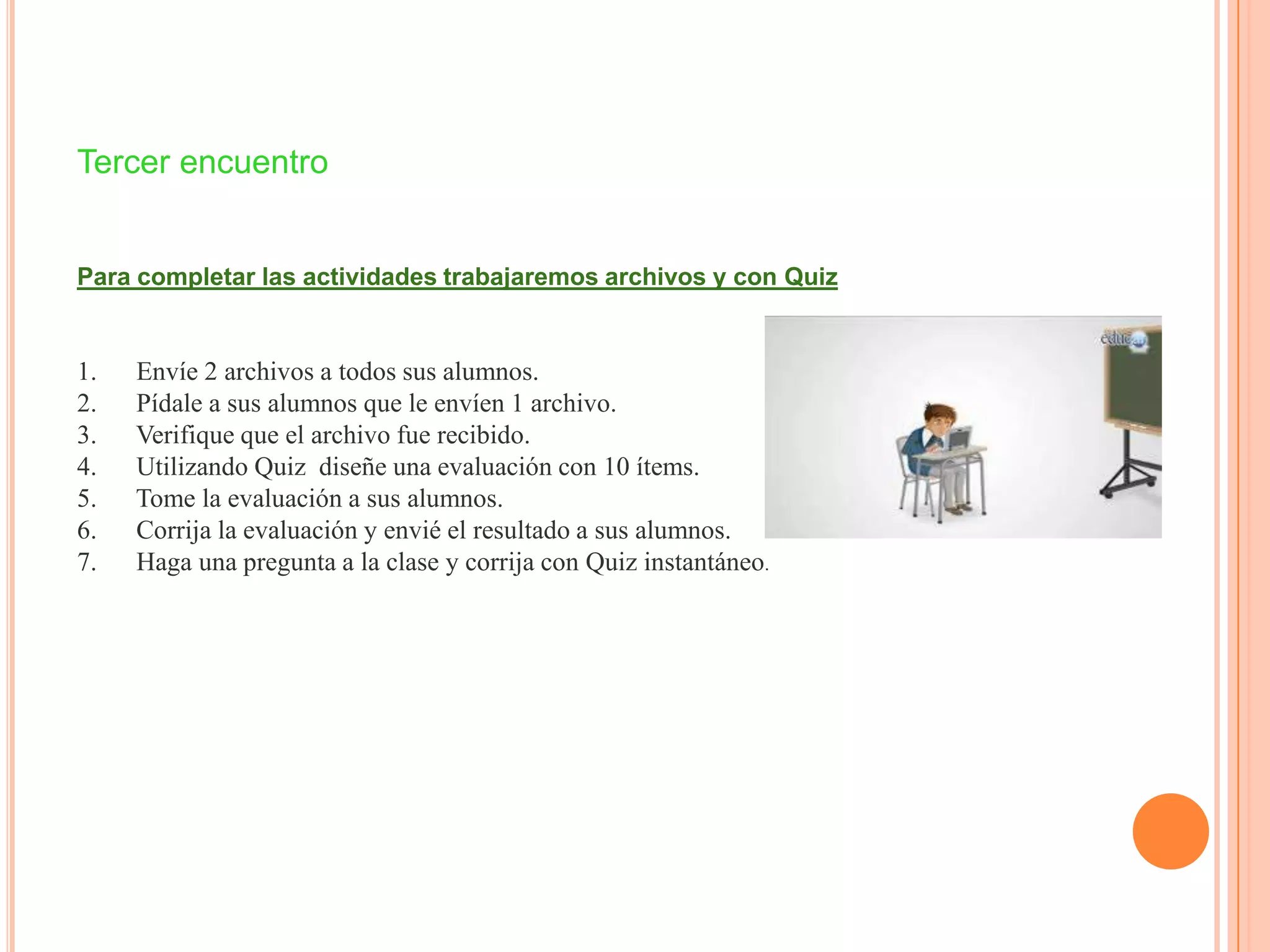 Tercer encuentro
Para completar las actividades trabajaremos archivos y con Quiz
1. Envíe 2 archivos a todos sus alumnos.
2. Pídale a sus alumnos que le envíen 1 archivo.
3. Verifique que el archivo fue recibido.
4. Utilizando Quiz diseñe una evaluación con 10 ítems.
5. Tome la evaluación a sus alumnos.
6. Corrija la evaluación y envié el resultado a sus alumnos.
7. Haga una pregunta a la clase y corrija con Quiz instantáneo.
 