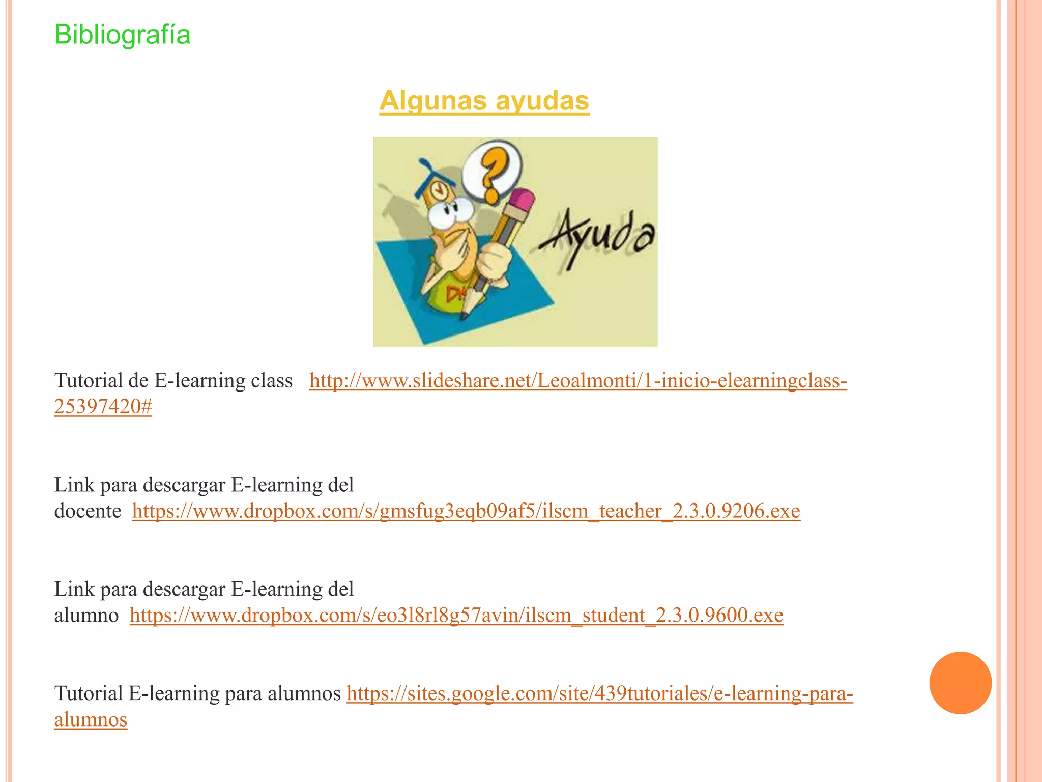 Bibliografía
Algunas ayudas
Tutorial de E-learning class http://www.slideshare.net/Leoalmonti/1-inicio-elearningclass-
25397420#
Link para descargar E-learning del
docente https://www.dropbox.com/s/gmsfug3eqb09af5/ilscm_teacher_2.3.0.9206.exe
Link para descargar E-learning del
alumno https://www.dropbox.com/s/eo3l8rl8g57avin/ilscm_student_2.3.0.9600.exe
Tutorial E-learning para alumnos https://sites.google.com/site/439tutoriales/e-learning-para-
alumnos
 