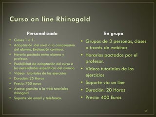 Personalizado
• Clases 1 a 1.
• Adaptación del nível a la comprensión
del alumno. Evaluación contínua.
• Horario pactado entre alumno y
profesor.
• Posibilidad de adaptación del curso a
las necesidades específicas del alumno.
• Videos tutoriales de los ejercicios
• Duración: 25 Horas
• Precio: 750 euros
• Acceso gratuito a la web tutoriales
rhinogold
• Soporte via email y telefónico.
En grupo
• Grupos de 3 personas, clases
a través de webinar
• Horarios pactados por el
profesor.
• Videos tutoriales de los
ejercicios
• Soporte via on line
• Duración: 20 Horas
• Precio: 400 Euros
2
 