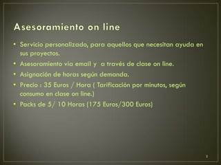 • Servicio personalizado, para aquellos que necesitan ayuda en
sus proyectos.
• Asesoramiento vía email y a través de clase on line.
• Asignación de horas según demanda.
• Precio : 35 Euros / Hora ( Tarificación por minutos, según
consumo en clase on line.)
• Packs de 5/ 10 Horas (175 Euros/300 Euros)
3
 