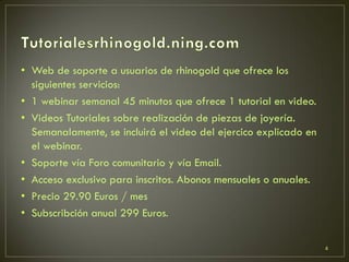 • Web de soporte a usuarios de rhinogold que ofrece los
siguientes servicios:
• 1 webinar semanal 45 minutos que ofrece 1 tutorial en video.
• Videos Tutoriales sobre realización de piezas de joyería.
Semanalamente, se incluirá el video del ejercico explicado en
el webinar.
• Soporte vía Foro comunitario y vía Email.
• Acceso exclusivo para inscritos. Abonos mensuales o anuales.
• Precio 29.90 Euros / mes
• Subscribción anual 299 Euros.
4
 