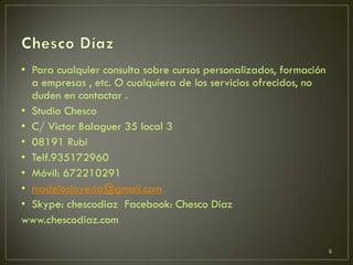 • Para cualquier consulta sobre cursos personalizados, formación
a empresas , etc. O cualquiera de los servicios ofrecidos, no
duden en contactar .
• Studio Chesco
• C/ Victor Balaguer 35 local 3
• 08191 Rubi
• Telf.935172960
• Móvil: 672210291
• modelosjoyeria@gmail.com
• Skype: chescodiaz Facebook: Chesco Diaz
www.chescodiaz.com
6
 