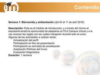 Semana 1: Bienvenida y ambientación (del 04 al 11 de abril 2016)
Descripción: Este es el módulo de introducción, y a través del mismo el
estudiante tendrá la oportunidad de adaptarse al ITLA Campus Virtual y a la
vez conocer las reglas con las cuales trabajarán durante todo el curso.
Algunas de las actividades a realizar serán:
Actualización del perfil
Participación en foro de presentación
Participación en actividad de socialización
Aceptación Políticas del Curso
Evaluación Diagnóstica
Duración: 1 semana
Contenido
 