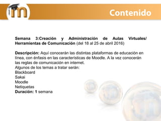 Contenido
Semana 3:Creación y Administración de Aulas Virtuales/
Herramientas de Comunicación (del 18 al 25 de abril 2016)
Descripción: Aquí conocerán las distintas plataformas de educación en
línea, con énfasis en las características de Moodle. A la vez conocerán
las reglas de comunicación en internet.
Algunos de los temas a tratar serán:
Blackboard
Sakai
Moodle
Netiquetas
Duración: 1 semana
 