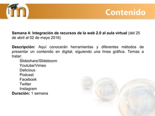 Contenido
Semana 4: Integración de recursos de la web 2.0 al aula virtual (del 25
de abril al 02 de mayo 2016)
Descripción: Aquí conocerán herramientas y diferentes métodos de
presentar un contenido en digital, siguiendo una línea gráfica. Temas a
tratar:
Slideshare/Slideboom
Youtube/Vimeo
Delicious
Podcast
Facebook
Twitter
Instagram
Duración: 1 semana
 