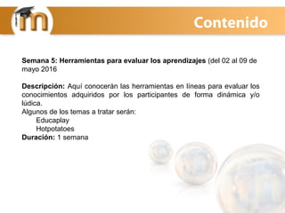 Semana 5: Herramientas para evaluar los aprendizajes (del 02 al 09 de
mayo 2016
Descripción: Aquí conocerán las herramientas en líneas para evaluar los
conocimientos adquiridos por los participantes de forma dinámica y/o
lúdica.
Algunos de los temas a tratar serán:
Educaplay
Hotpotatoes
Duración: 1 semana
Contenido
 