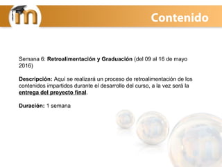 Semana 6: Retroalimentación y Graduación (del 09 al 16 de mayo
2016)
Descripción: Aquí se realizará un proceso de retroalimentación de los
contenidos impartidos durante el desarrollo del curso, a la vez será la
entrega del proyecto final.
Duración: 1 semana
Contenido
 