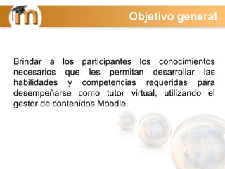 Brindar a los participantes los conocimientos
necesarios que les permitan desarrollar las
habilidades y competencias requeridas para
desempeñarse como tutor virtual, utilizando el
gestor de contenidos Moodle.
Objetivo general
 