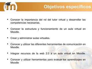  Conocer la importancia del rol del tutor virtual y desarrollar las
competencias necesarias.
 Conocer la estructura y funcionamiento de un aula virtual en
Moodle.
 Crear y administrar aulas virtuales.
 Conocer y utilizar las diferentes herramientas de comunicación en
Moodle.
 Integrar recursos de la web 2.0 a un aula virtual en Moodle.
 Conocer y utilizar herramientas para evaluar los aprendizajes en
Moodle
Objetivos específicos
 