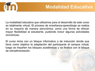 La modalidad educativa que utilizamos para el desarrollo de este curso
es totalmente virtual. El proceso de enseñanza-aprendizaje se realiza
en su mayoría de manera asincrónica, como una forma de ofrecer
mayor flexibilidad al estudiante, pudiendo incluir algunas actividades
sincrónicas.
El curso inicia con un bloque informativo o de inducción donde que
tiene como objetivo la adaptación del participante al campus virtual,
luego se imparten los bloques académicos y se finaliza con el bloque
de retroalimentación.
Modalidad Educativa
 