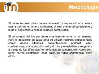El curso se desarrolla a través de nuestro campus virtual y cuenta
con la guía de un tutor o facilitador, el cual orienta al participante y
le da el seguimiento necesario hasta completarlo.
El curso está dividido por temas y se imparte un tema por semana.
Para el desarrollo de cada tema se utilizan recursos digitales tales
como: videos tutoriales, presentaciones, podcast, video
conferencias; y la interacción entre el tutor y el estudiante se genera
a través de las diferentes herramientas de comunicación como son:
foros, correo electrónico, chat, salas de video conferencia, entre
otras.
Metodología
 