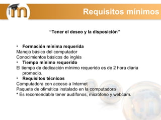 • Formación mínima requerida
Manejo básico del computador
Conocimientos básicos de inglés
• Tiempo mínimo requerido
El tiempo de dedicación mínimo requerido es de 2 hora diaria
promedio.
• Requisitos técnicos
Computadora con acceso a Internet
Paquete de ofimática instalado en la computadora
* Es recomendable tener audífonos, micrófono y webcam.
“Tener el deseo y la disposición”
Requisitos mínimos
 
