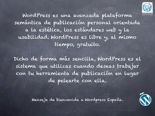 WordPress es una avanzada plataforma
semántica de publicación personal orientada
    a la estética, los estándares web y la
 usabilidad. WordPress es libre y, al mismo
               tiempo, gratuito.


Dicho de forma más sencilla, WordPress es el
 sistema que utilizas cuando deseas trabajar
 con tu herramienta de publicación en lugar
            de pelearte con ella.


      Mensaje de bienvenida a Wordpress España.
 