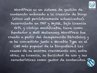 WordPress es un sistema de gestión de
  contenido enfocado a la creación de blogs
    (sitios web periódicamente actualizados).
  Desarrollado en PHP y MySQL, bajo licencia
     GPL y código modificable, tiene como
   fundador a Matt Mullenweg. WordPress fue
creado a partir del desaparecido b2/cafelog y
 se ha convertido junto a Movable Type en el
     CMS más popular de la blogosfera.2 Las
 causas de su enorme crecimiento son, entre
 otras, su licencia, su facilidad de uso y sus
  características como gestor de contenidos.
 