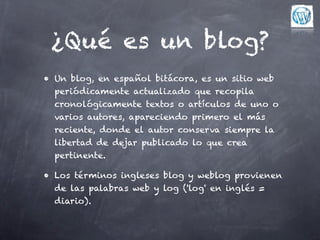 ¿Qué es un blog?
• Un blog, en español bitácora, es un sitio web
  periódicamente actualizado que recopila
  cronológicamente textos o artículos de uno o
  varios autores, apareciendo primero el más
  reciente, donde el autor conserva siempre la
  libertad de dejar publicado lo que crea
  pertinente.

• Los términos ingleses blog y weblog provienen
  de las palabras web y log ('log' en inglés =
  diario).
 