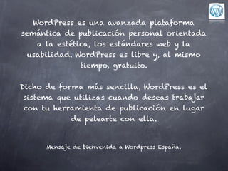 WordPress es una avanzada plataforma
semántica de publicación personal orientada
    a la estética, los estándares web y la
 usabilidad. WordPress es libre y, al mismo
               tiempo, gratuito.


Dicho de forma más sencilla, WordPress es el
 sistema que utilizas cuando deseas trabajar
 con tu herramienta de publicación en lugar
            de pelearte con ella.


      Mensaje de bienvenida a Wordpress España.
 