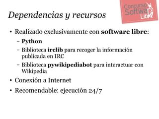 Dependencias y recursos
●   Realizado exclusivamente con software libre:
    –   Python
    –   Biblioteca irclib para recoger la información
        publicada en IRC
    –   Biblioteca pywikipediabot para interactuar con
        Wikipedia
●   Conexión a Internet
●   Recomendable: ejecución 24/7
 
