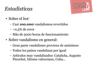 Estadísticas
●   Sobre el bot:
    –   Casi 100.000 vandalismos revertidos
    –   ~0,5% de error
    –   Más de 5000 horas de funcionamiento
●   Sobre vandalismo en general:
    –   Gran parte vandalismo proviene de anónimos
    –   Todos los países vandalizan por igual
    –   Artículos muy vandalizados: Cataluña, Augusto
        Pinochet, Idioma valenciano, Cuba...
 