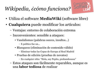 Wikipedia, ¿cómo funciona?
●   Utiliza el software MediaWiki (software libre)
●   Cualquiera puede modificar los artículos:
    –   Ventajas: entorno de colaboración extrema
    –   Inconvenientes: sensible a ataques:
         ●   Vandalismos (palabras soeces, insultos...)
              –   X político fue un...
         ●   Blanqueos (eliminación de contenido válido)
              –   Eliminar todas las Copas de Europa al Real Madrid
         ●   Pruebas de edición (pruebas de novatos)
              –   En cualquier sitio: “Hola, soy Pepito, probandooooo”
    –   Estos ataques son fácilmente reparables, aunque es
        una labor tediosa de realizar
 