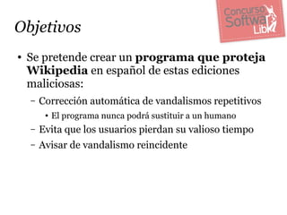 Objetivos
●   Se pretende crear un programa que proteja
    Wikipedia en español de estas ediciones
    maliciosas:
    –   Corrección automática de vandalismos repetitivos
         ●   El programa nunca podrá sustituir a un humano
    –   Evita que los usuarios pierdan su valioso tiempo
    –   Avisar de vandalismo reincidente
 