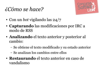 ¿Cómo se hace?
●   Con un bot vigilando las 24/7
●   Capturando las modificaciones por IRC a
    modo de RSS
●   Analizando el texto anterior y posterior al
    cambio:
    –   Se obtiene el texto modificado y su estado anterior
    –   Se analizan los cambios entre ellos
●   Restaurando el texto anterior en caso de
    vandalismo
 