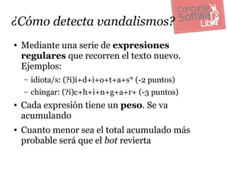 ¿Cómo detecta vandalismos?
●   Mediante una serie de expresiones
    regulares que recorren el texto nuevo.
    Ejemplos:
    –   idiota/s: (?i)i+d+i+o+t+a+s* (-2 puntos)
    –   chingar: (?i)c+h+i+n+g+a+r+ (-3 puntos)
●   Cada expresión tiene un peso. Se va
    acumulando
●   Cuanto menor sea el total acumulado más
    probable será que el bot revierta
 