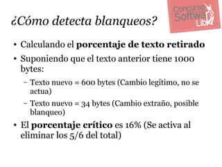 ¿Cómo detecta blanqueos?
●   Calculando el porcentaje de texto retirado
●   Suponiendo que el texto anterior tiene 1000
    bytes:
    –   Texto nuevo = 600 bytes (Cambio legítimo, no se
        actua)
    –   Texto nuevo = 34 bytes (Cambio extraño, posible
        blanqueo)
●   El porcentaje crítico es 16% (Se activa al
    eliminar los 5/6 del total)
 