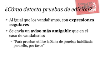 ¿Cómo detecta pruebas de edición?
●   Al igual que los vandalismos, con expresiones
    regulares
●   Se envía un aviso más amigable que en el
    caso de vandalismo:
    –   “Para pruebas utilice la Zona de pruebas habilitada
        para ello, por favor”
 