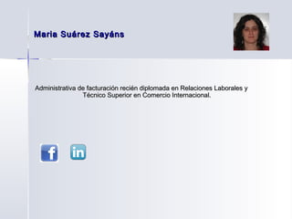 Maria Suárez Sayáns




Administrativa de facturación recién diplomada en Relaciones Laborales y
                Técnico Superior en Comercio Internacional.
 