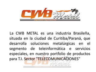 La CWB METAL es una industria Brasileña,
situada en la ciudad de Curitiba/Paraná, que
desarrolla soluciones metalúrgicas en el
segmento de teleinformática e servicios
especiales, en nuestro portfolio de productos
para T.I. Sector "TELECOMUNICACIONES"
 