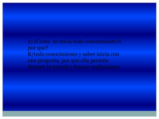 2) ¿Como se inicia todo conocimiento?¿
por que?
R/todo conocimiento y saber inicia con
una pregunta, por que ella permite
detener la mirada y buscar explicacines
 
