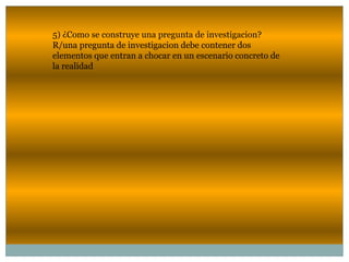 5) ¿Como se construye una pregunta de investigacion?
R/una pregunta de investigacion debe contener dos
elementos que entran a chocar en un escenario concreto de
la realidad
 