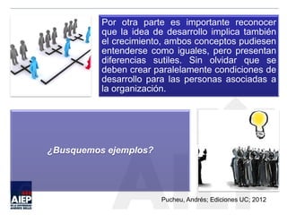 Por otra parte es importante reconocer
que la idea de desarrollo implica también
el crecimiento, ambos conceptos pudiesen
entenderse como iguales, pero presentan
diferencias sutiles. Sin olvidar que se
deben crear paralelamente condiciones de
desarrollo para las personas asociadas a
la organización.
¿Busquemos ejemplos?
Pucheu, Andrés; Ediciones UC; 2012
 