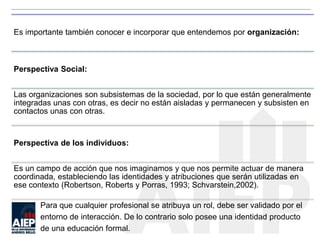 Es importante también conocer e incorporar que entendemos por organización:
Perspectiva Social:
Las organizaciones son subsistemas de la sociedad, por lo que están generalmente
integradas unas con otras, es decir no están aisladas y permanecen y subsisten en
contactos unas con otras.
Perspectiva de los individuos:
Es un campo de acción que nos imaginamos y que nos permite actuar de manera
coordinada, estableciendo las identidades y atribuciones que serán utilizadas en
ese contexto (Robertson, Roberts y Porras, 1993; Schvarstein,2002).
Para que cualquier profesional se atribuya un rol, debe ser validado por el
entorno de interacción. De lo contrario solo posee una identidad producto
de una educación formal.
 