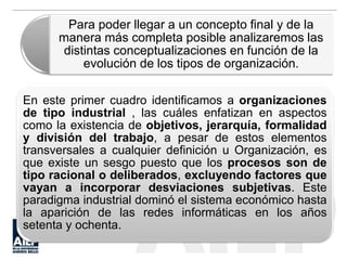 En este primer cuadro identificamos a organizaciones
de tipo industrial , las cuáles enfatizan en aspectos
como la existencia de objetivos, jerarquía, formalidad
y división del trabajo, a pesar de estos elementos
transversales a cualquier definición u Organización, es
que existe un sesgo puesto que los procesos son de
tipo racional o deliberados, excluyendo factores que
vayan a incorporar desviaciones subjetivas. Este
paradigma industrial dominó el sistema económico hasta
la aparición de las redes informáticas en los años
setenta y ochenta.
Para poder llegar a un concepto final y de la
manera más completa posible analizaremos las
distintas conceptualizaciones en función de la
evolución de los tipos de organización.
 