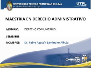 MAESTRIA EN DERECHO ADMINISTRATIVO MODULO : NOMBRES: DERECHO COMUNITARIO Dr. Pablo Agust ín Zambrano Albuja SEMESTRE: 