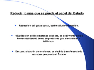 Reducir   lo más que se pueda el papel del Estado Reducción del gasto social ,  como salud y educación.  Privatización de las empresas públicas, es decir venta de los bienes   del Estado como empresas de gas, electricidad o teléfonos. Descentralización de funciones, es decir la transferencia de servicios que presta el Estado 