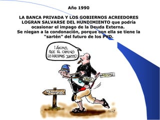 Año 1990 LA BANCA PRIVADA Y LOS GOBIERNOS ACREEDORES LOGRAN SALVARSE DEL HUNDIMIENTO que podría ocasionar el impago de la Deuda Externa.  Se niegan a la condonación, porque con ella se tiene la “sartén” del futuro de los PVD. 