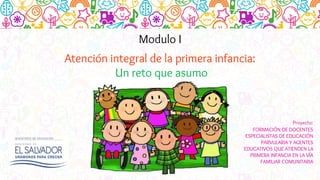Modulo I
Atención integral de la primera infancia:
Un reto que asumo
Proyecto:
FORMACIÓN DE DOCENTES
ESPECIALISTAS DE EDUCACIÓN
PARVULARIA Y AGENTES
EDUCATIVOS QUE ATIENDEN LA
PRIMERA INFANCIA EN LA VÍA
FAMILIAR COMUNITARIA
 