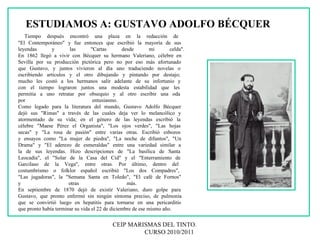 CEIP MARISMAS DEL TINTO.  CURSO 2010/2011 ESTUDIAMOS A: GUSTAVO ADOLFO BÉCQUER Tiempo después encontró una plaza en la redacción de  "El Contemporáneo" y fue entonces que escribió la mayoría de sus  leyendas y las "Cartas desde mi celda". En 1862 llegó a vivir con Bécquer su hermano Valeriano, célebre en  Sevilla por su producción pictórica pero no por eso más afortunado  que Gustavo, y juntos vivieron al día uno traduciendo novelas o  escribiendo artículos y el otro dibujando y pintando por destajo;  mucho les costó a los hermanos salir adelante de su infortunio y  con el tiempo lograron juntos una modesta estabilidad que les  permitía a uno retratar por obsequio y al otro escribir una oda  por entusiasmo.  Como legado para la literatura del mundo, Gustavo Adolfo Bécquer  dejó sus "Rimas" a través de las cuales deja ver lo melancólico y  atormentado de su vida; en el género de las leyendas escribió la  célebre "Maese Pérez el Organista", "Los ojos verdes", "Las hojas  secas" y "La rosa de pasión" entre varias otras. Escribió esbozos  y ensayos como "La mujer de piedra", "La noche de difuntos", "Un  Drama" y "El aderezo de esmeraldas" entre una variedad similar a  la de sus leyendas. Hizo descripciones de "La basílica de Santa  Leocadia", el "Solar de la Casa del Cid" y el "Enterramiento de  Garcilaso de la Vega", entre otras. Por último, dentro del  costumbrismo o folklor español escribió "Los dos Compadres",  "Las jugadoras", la "Semana Santa en Toledo", "El café de Fornos"  y otras más.  En septiembre de 1870 dejó de existir Valeriano, duro golpe para  Gustavo, que pronto enfermó sin ningún síntoma preciso, de pulmonía  que se convirtió luego en hepatitis para tornarse en una pericarditis  que pronto había terminar su vida el 22 de diciembre de ese mismo año. 