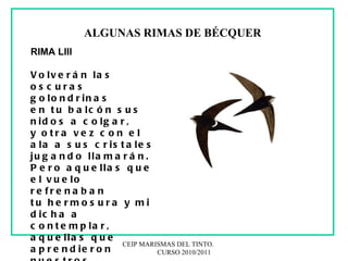 CEIP MARISMAS DEL TINTO.  CURSO 2010/2011 ALGUNAS RIMAS DE BÉCQUER RIMA LIII  Volverán las oscuras golondrinas en tu balcón sus nidos a colgar, y otra vez con el ala a sus cristales jugando llamarán. Pero aquellas que el vuelo refrenaban tu hermosura y mi dicha a contemplar, aquellas que aprendieron nuestros nombres, ésas... ¡no volverán! 