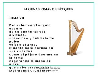 CEIP MARISMAS DEL TINTO.  CURSO 2010/2011 ALGUNAS RIMAS DE BÉCQUER RIMA VII Del salón en el ángulo oscuro, de su dueño tal vez olvidada, silenciosa y cubierta de polvo veíase el arpa. ¡Cuánta nota dormía en sus cuerdas como el pájaro duerme en la rama esperando la mano de nieve que sabe arrancarlas! ¡Ay! -pensé-, ¡Cuántas veces el genio así duerme en el fondo del alma, y una voz, como Lázaro, espera que le diga: “Levántate y anda”! 
