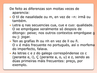 De feito as diferenzas son moitas veces de
aparencia:
 O til de nasalidade ou m, en vez de –n: irmâ ou
também.
 Letra q nas secuencias cua, cue e cuo: qualidade.
O xe emprégase xeralmente só despois de
ditongo: peixe; nos outros contextos emprégase g
ou j: jogar.
 Ten as grafías lh ou nh en vez de ll ou ñ.
O v é máis frecuente no portugués, así o morfema
do imperfecto, falava.
 As letras c e z do galego correspóndense co c
(perante e, i), Ç (perante a, o, u) e z, sendo as
dúas primeiras máis frecuentes: preço, por
exemplo.
 